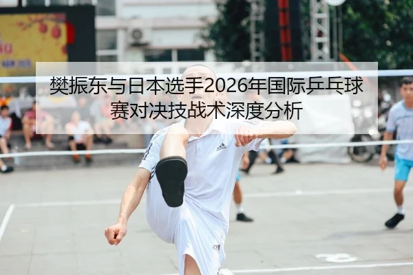 樊振东与日本选手2026年国际乒乓球赛对决技战术深度分析