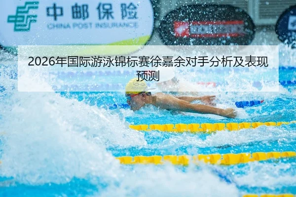 2026年国际游泳锦标赛徐嘉余对手分析及表现预测