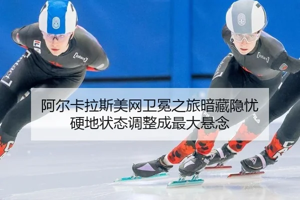 阿尔卡拉斯美网卫冕之旅暗藏隐忧 硬地状态调整成最大悬念