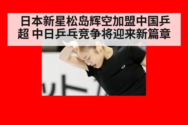 日本新星松岛辉空加盟中国乒超 中日乒乓竞争将迎来新篇章